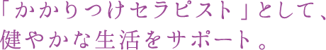 「かかりつけセラピスト」として、健やかな成果厚をサポート。